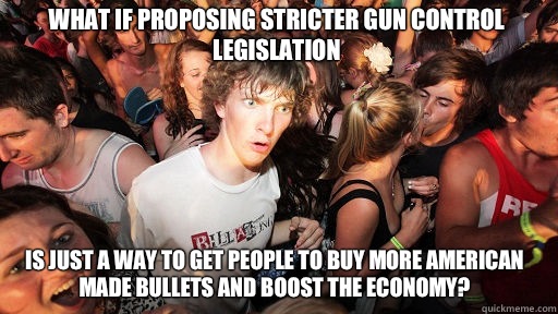 What if proposing stricter gun control legislation is just a way to get people to buy more American made bullets and boost the economy?  Sudden Clarity Clarence