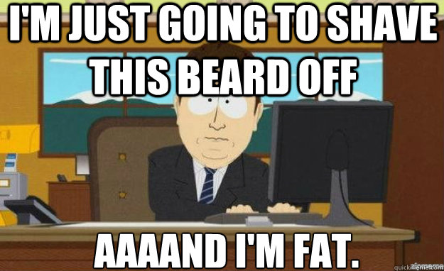 I'm just going to shave this beard off AAAAND I'm fat.  aaaand its gone