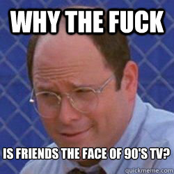 Why the fuck is friends the face of 90's tv?  