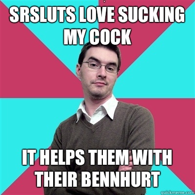 SRSluts love sucking my cock It helps them with their bennhurt - SRSluts love sucking my cock It helps them with their bennhurt  Privilege Denying Dude