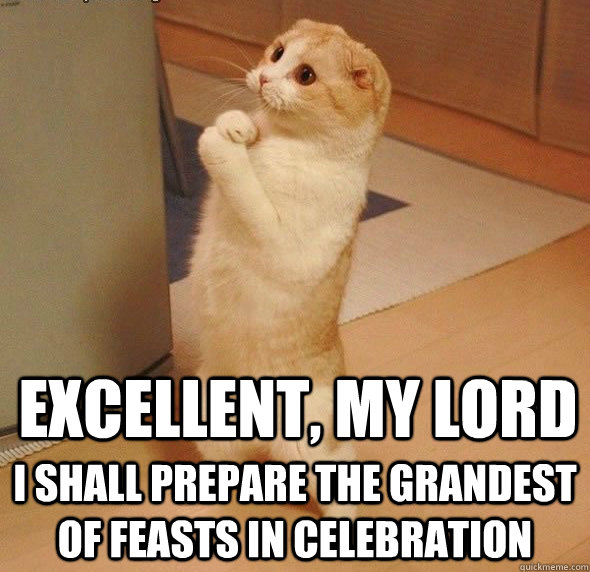 Excellent, my lord I shall prepare the grandest of feasts in celebration  Obedient Servant Cat