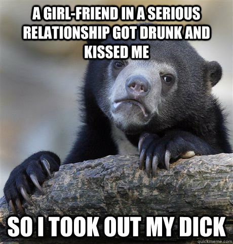 a girl-friend in a serious relationship got drunk and kissed me so i took out my dick - a girl-friend in a serious relationship got drunk and kissed me so i took out my dick  Confession Bear