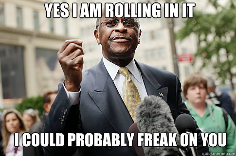 yes i am rolling in it i could probably freak on you
  Herman Cain