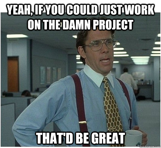 Yeah, If you could just work on the damn project That'd be great  If you could stop stalking me