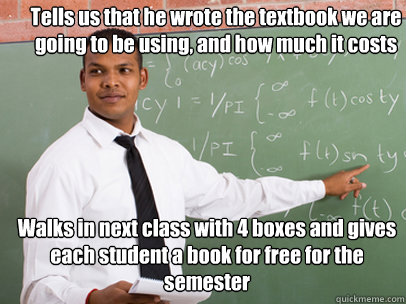 Tells us that he wrote the textbook we are going to be using, and how much it costs Walks in next class with 4 boxes and gives each student a book for free for the semester - Tells us that he wrote the textbook we are going to be using, and how much it costs Walks in next class with 4 boxes and gives each student a book for free for the semester  Good Guy Teacher