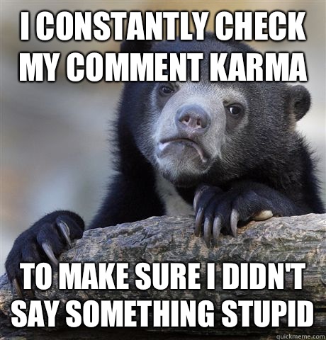 I constantly check my comment karma To make sure I didn't say something stupid  Confession Bear
