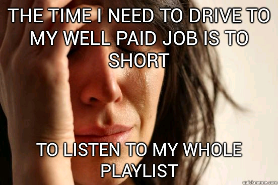 The time i need to drive to my well paid job is to short to listen to my whole playlist  First World Problems