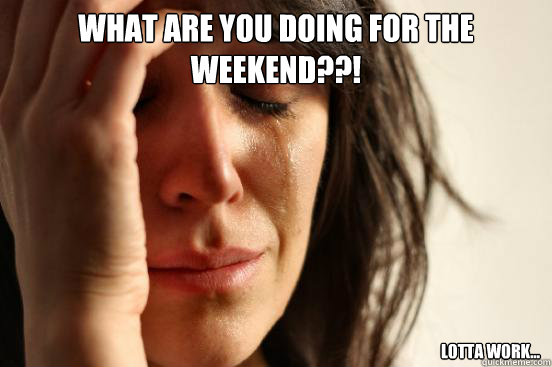 What are you doing for the weekend??! Lotta work...   First World Problems
