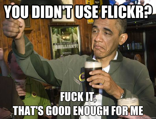 You didn't use flickr? Fuck it,
That's good enough for me - You didn't use flickr? Fuck it,
That's good enough for me  Upvoting Obama