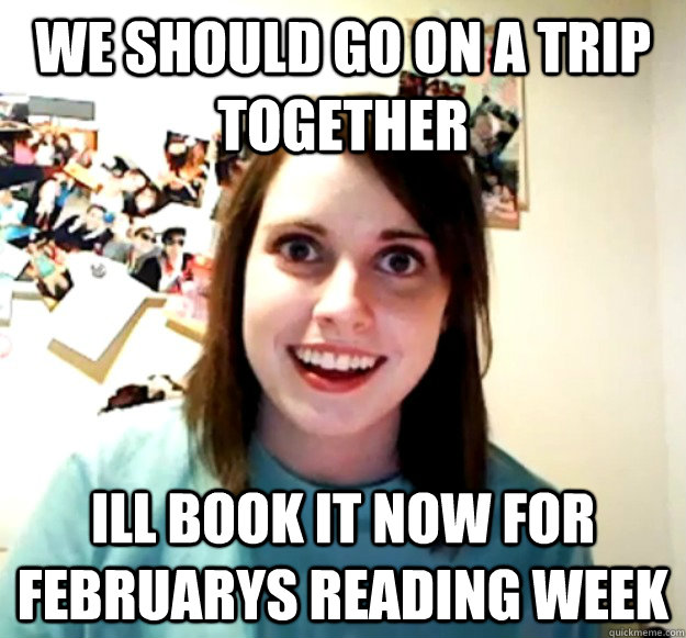 we should go on a trip together ill book it now for februarys reading week  Overly Attached Girlfriend