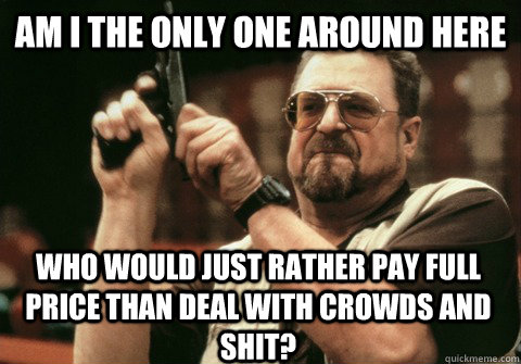 Am I the only one around here who would just rather pay full price than deal with crowds and shit?  Am I the only one