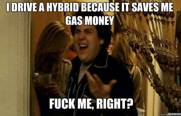 I drive a hybrid because it saves me gas money FUCK ME, RIGHT?  fuck me right