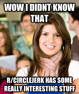 wow i didnt know that r/circlejerk has some really interesting stuff - wow i didnt know that r/circlejerk has some really interesting stuff  Sheltered College Freshman
