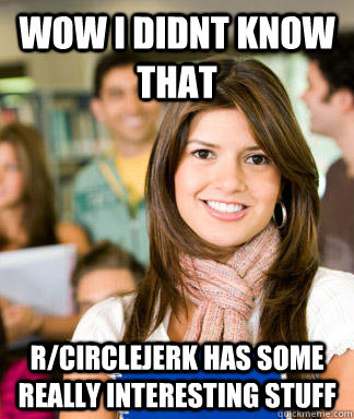 wow i didnt know that r/circlejerk has some really interesting stuff  Sheltered College Freshman