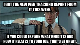 I got the new web tracking report from IT this week. If you could explain what Reddit is and how it relates to your job. That'd be great.  Like a Boss Lumbergh