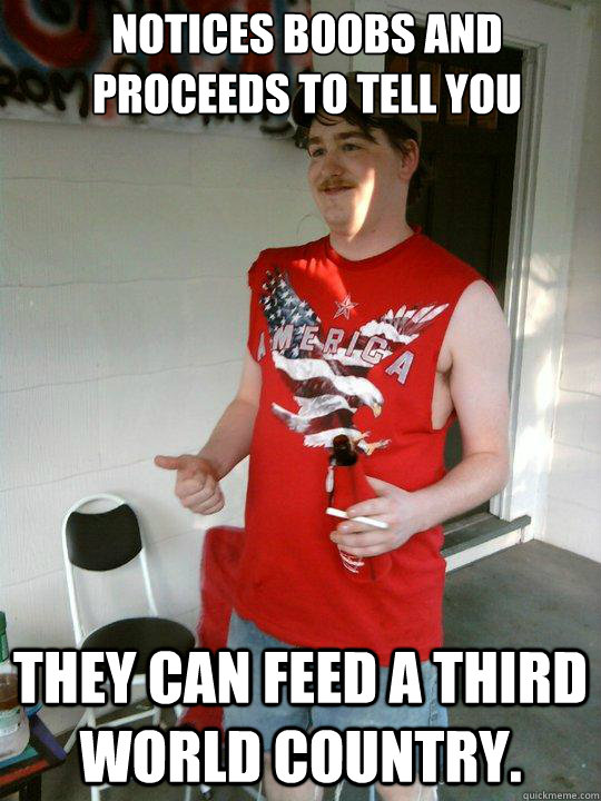 Notices boobs and proceeds to tell you They can feed a third world country.   Redneck Randal
