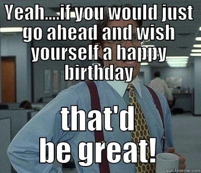 YEAH....IF YOU WOULD JUST GO AHEAD AND WISH YOURSELF A HAPPY BIRTHDAY THAT'D BE GREAT! Bill Lumbergh