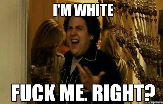I'M WHITE FUCK ME, RIGHT?  fuck me right