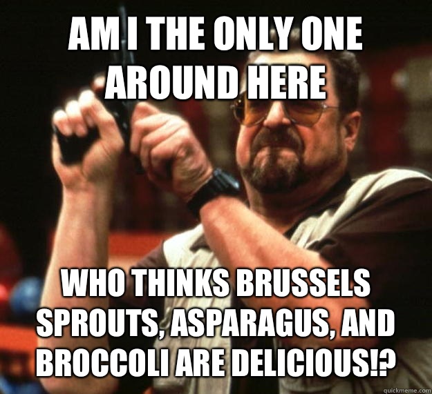 AM I THE ONLY ONE AROUND HERE WHO THINKS BRUSSELS SPROUTS, ASPARAGUS, AND BROCCOLI ARE DELICIOUS!?  Angry Walter