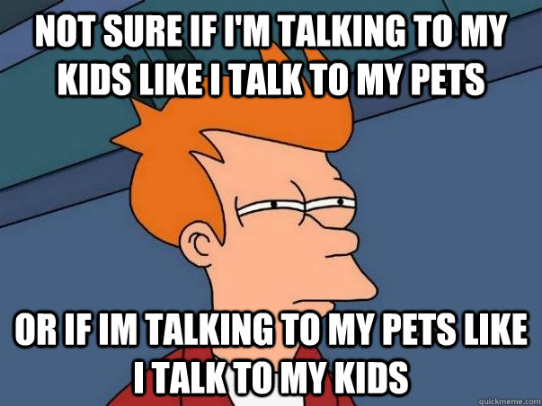 Not sure if I'm talking to my kids like I talk to my pets or if im talking to my pets like i talk to my kids  Not sure Fry