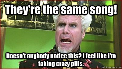 They're the same song!  Doesn't anybody notice this? I feel like I'm taking crazy pills.  Mugatu