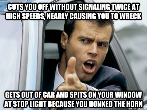 Cuts you off without signaling twice at high speeds, nearly causing you to wreck Gets out of car and spits on your window at stop light because you honked the horn - Cuts you off without signaling twice at high speeds, nearly causing you to wreck Gets out of car and spits on your window at stop light because you honked the horn  Asshole driver