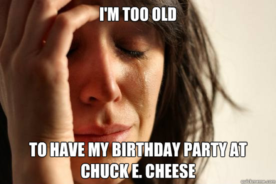 I'm too old to have my birthday party at Chuck e. cheese - I'm too old to have my birthday party at Chuck e. cheese  First World Problems