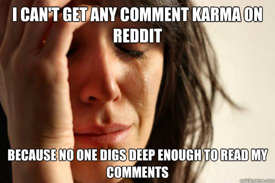 i can't get any comment karma on reddit
 because no one digs deep enough to read my 
comments  First World Problems
