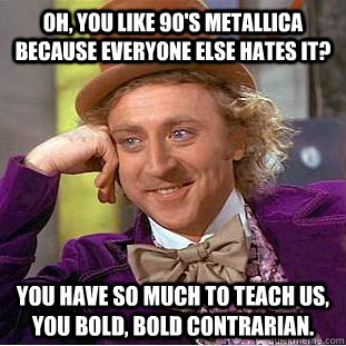 Oh, you like 90's Metallica because everyone else hates it? You have so much to teach us, you bold, bold contrarian.  Condescending Wonka