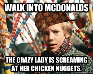 Walk into McDonalds The crazy lady is screaming at her chicken nuggets.  