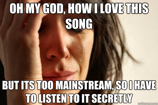 Oh my god, how i love this song but its too mainstream, so i have to listen to it secretly  First World Problems