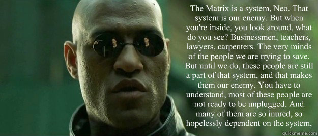 The Matrix is a system, Neo. That system is our enemy. But when you're inside, you look around, what do you see? Businessmen, teachers, lawyers, carpenters. The very minds of the people we are trying to save. But until we do, these people are still a part - The Matrix is a system, Neo. That system is our enemy. But when you're inside, you look around, what do you see? Businessmen, teachers, lawyers, carpenters. The very minds of the people we are trying to save. But until we do, these people are still a part  Misc