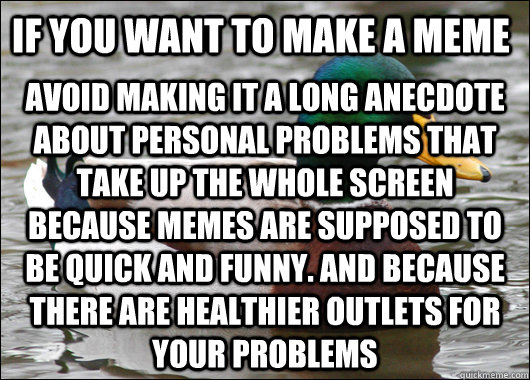 If you want to make a meme Avoid making it a long anecdote about personal problems that take up the whole screen  because memes are supposed to be quick and funny. And because there are healthier outlets for your problems  Actual Advice Mallard