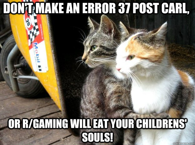 Don't make an error 37 post carl, or r/gaming will eat your childrens' souls!  Restraining Cat