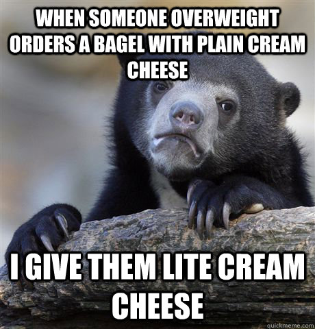 When someone overweight orders a bagel with plain cream cheese  I give them lite cream cheese   Confession Bear