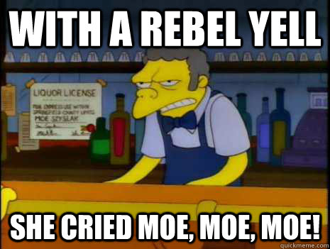 with a rebel yell she cried moe, moe, moe!  