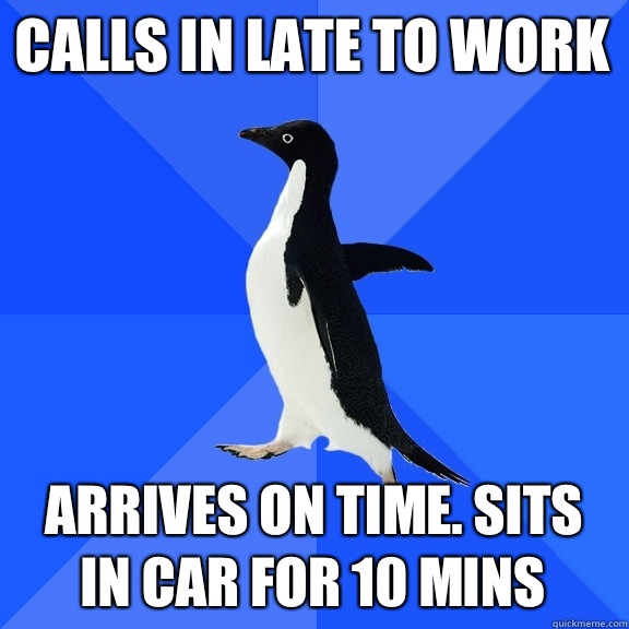 Calls in late to work Arrives on time. Sits in car for 10 mins  Socially Awkward Penguin