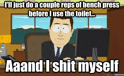 I'll just do a couple reps of bench press before I use the toilet... Aaand I shit myself  anditsgone