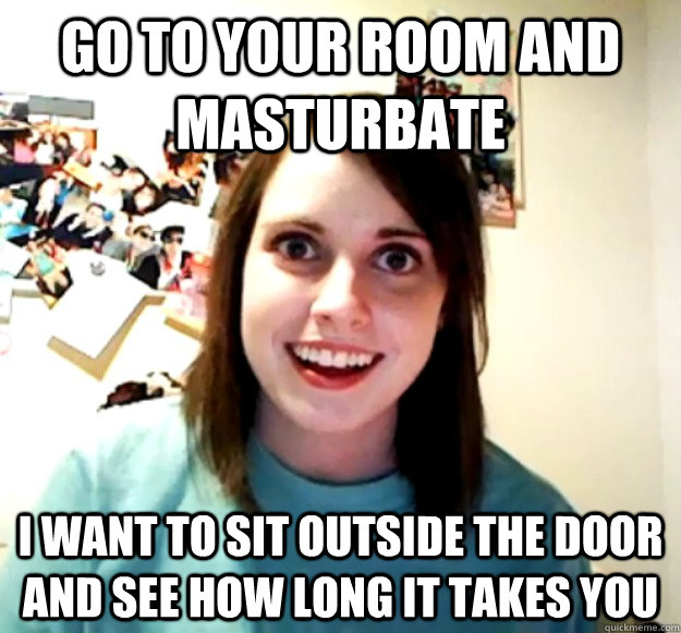 GO TO YOUR ROOM AND MASTURBATE I WANT TO SIT OUTSIDE THE DOOR AND SEE HOW LONG IT TAKES YOU  Overly Attached Girlfriend