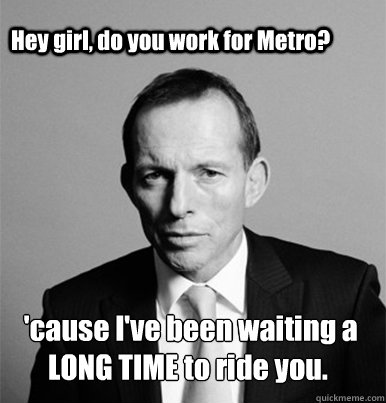 Hey girl, do you work for Metro?  'cause I've been waiting a 
LONG TIME to ride you. - Hey girl, do you work for Metro?  'cause I've been waiting a 
LONG TIME to ride you.  Hey Girl Tony Abbott