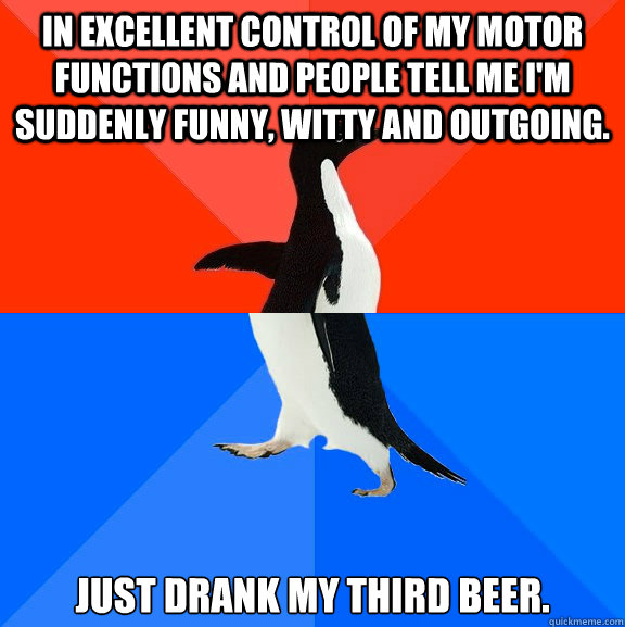 In excellent control of my motor functions and people tell me I'm suddenly funny, witty and outgoing. Just drank my third beer.  Socially Awesome Awkward Penguin