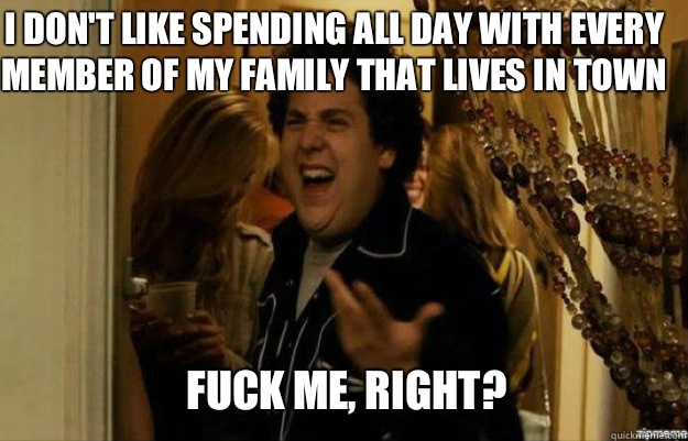 I don't like spending all day with every member of my family that lives in town FUCK ME, RIGHT?  fuck me right