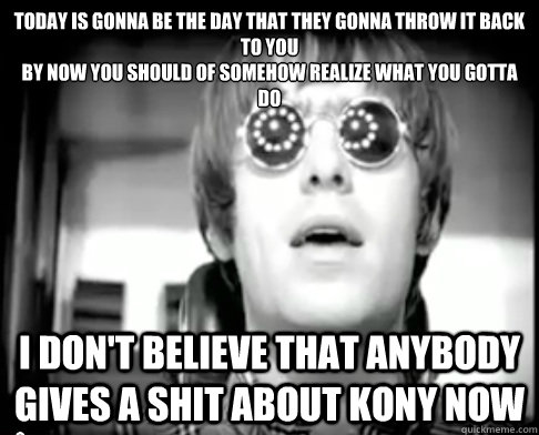 Today is gonna be the day that they gonna throw it back to you
by now you should of somehow realize what you gotta do I don't believe that anybody gives a shit about kony now - Today is gonna be the day that they gonna throw it back to you
by now you should of somehow realize what you gotta do I don't believe that anybody gives a shit about kony now  Wonderwall