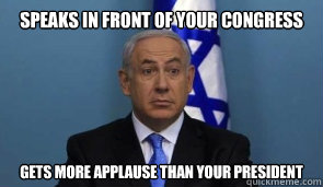 Speaks in front of your Congress Gets more applause than your president  Noncompliant Netanyahu