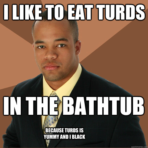 I like to eat turds in the bathtub because turds is yummy and i black  Successful Black Man
