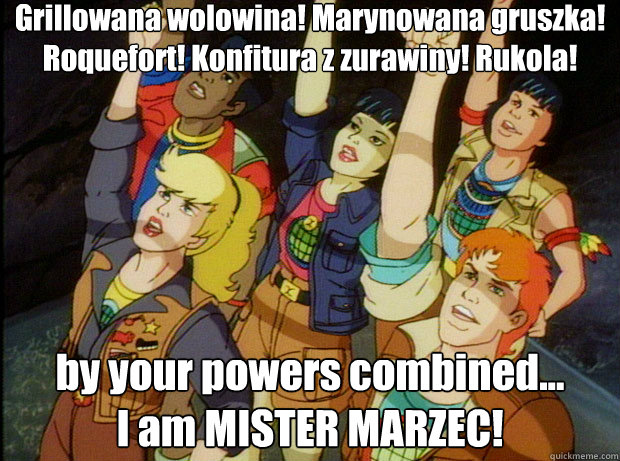 Grillowana wolowina! Marynowana gruszka! Roquefort! Konfitura z zurawiny! Rukola!
 by your powers combined...
I am MISTER MARZEC! Actually, Heart, you're power is kind of useless.  We could do better without you.  