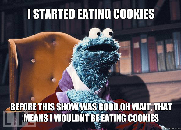 I started eating cookies before this show was good.OH wait, that means i wouldnt be eating cookies  Cookieman