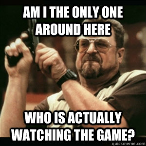 am i the only one around here who is actually watching the game?  Am I The Only One Round Here