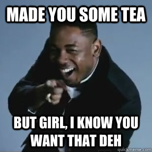 made you some tea but girl, i know you want that deh - made you some tea but girl, i know you want that deh  Kendrick Lamar