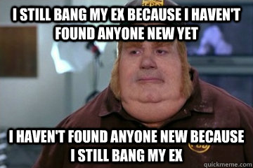 I still bang my ex because i haven't found anyone new yet i haven't found anyone new because i still bang my ex - I still bang my ex because i haven't found anyone new yet i haven't found anyone new because i still bang my ex  Fat Bastard awkward moment